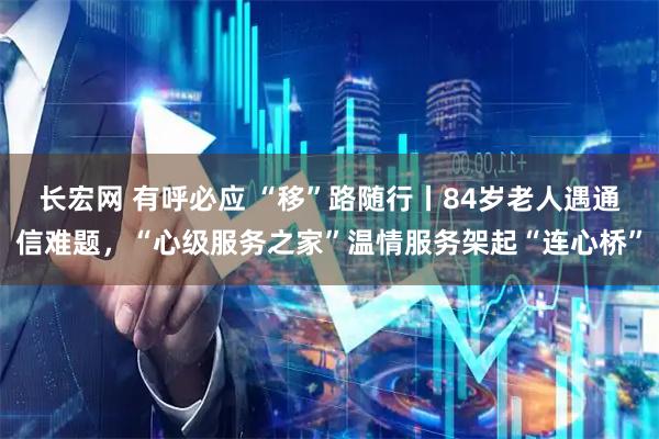 長(cháng)宏網(wǎng) 有呼必應 “移”路隨行丨84歲老人遇通信難題，“心級服務(wù)之家”溫情服務(wù)架起“連心橋”
