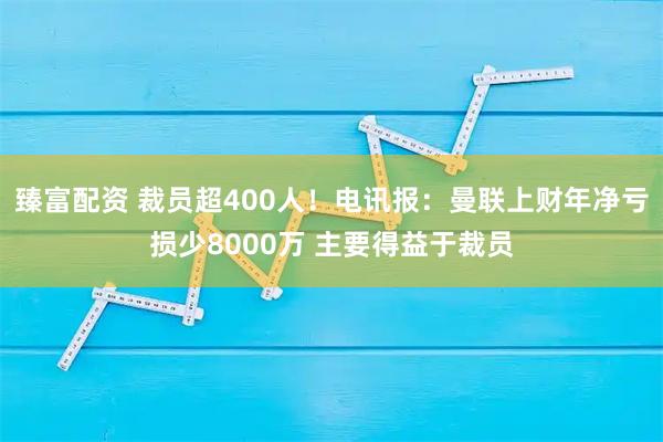 臻富配資 裁員超400人！電訊報：曼聯(lián)上財年凈虧損少8000萬(wàn) 主要得益于裁員
