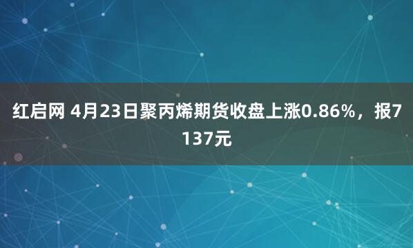 紅啟網(wǎng) 4月23日聚丙烯期貨收盤(pán)上漲0.86%，報7137元
