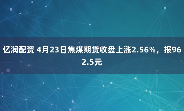 億潤配資 4月23日焦煤期貨收盤(pán)上漲2.56%，報962.5元