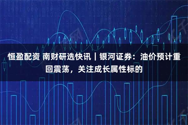 恒盈配資 南財研選快訊｜銀河證券：油價(jià)預計重回震蕩，關(guān)注成長(cháng)屬性標的