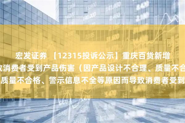 宏發(fā)證券 【12315投訴公示】重慶百貨新增2件投訴公示，涉及導致消費者受到產(chǎn)品傷害（因產(chǎn)品設計不合理、質(zhì)量不合格、警示信息不全等原因而導致消費者受到產(chǎn)品傷害）問(wèn)題等